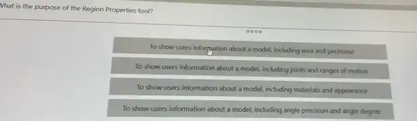 What is the purpose of the Region Properties tool?
To show users information about a model, including area and perimeter
To show users information about a model, including joints and ranges of motion
To show users information about a model, including materials and appearance
To show users information about a model, including angle precision and angle degree