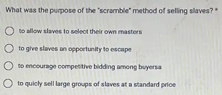 What was the purpose of the "scramble" method of selling slaves?
to allow slaves to select their own masters
to give slaves an opportunity to escape
to encourage competitive bidding among buyersa
to quicly sell large groups of slaves at a standard price