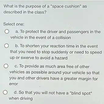 What is the purpose of a "space cushion" as
described in the class 7
Select one:
a. To protect the driver and passengers in the
vehicle in the event of a collision
b. To shorten your reaction time in the event
that you need to stop suddenly or need to speed
up or swerve to avoid a hazard
c. To provide as much area free of other
vehicles as possible around your vehicle so that
you and other drivers have a greater margin for
error
d. So that you will not have a "blind spot"
when driving