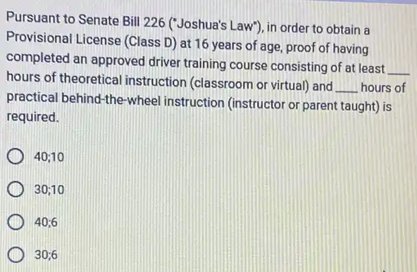 Pursuant to Senate Bill 226 ("Joshua's Law"), in order to obtain a
Provisional License (Class D) at 16 years of age, proof of having
completed an approved driver training course consisting of at least
__
hours of theoretical instruction (classroom or virtual) and
__ hours of
practical behind-the-wheel instruction (instructor or parent taught) is
required.
40;10
30;10
40;6
30;6