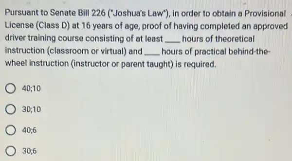 Pursuant to Senate Bill 226 ("Joshua's Law"), in order to obtain a Provisional
License (Class D) at 16 years of age proof of having completed an approved
driver training course consisting of at least __ hours of theoretical
instruction (classroom or virtual) and __ hours of practical behind-the
wheel instruction (instructor or parent taught) is required.
40;10
30;10
40;6
30;6