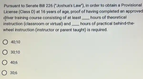 Pursuant to Senate Bill 226 ("Joshua's Law"}, in order to obtain a Provisional
License (Class D) at 16 years of age proof of having completed an approved
driver training course consisting of at least __ hours of theoretical
instruction (classroom or virtual) and __ hours of practical behind-the-
wheel instruction (instructor or parent taught) is required.
40;10
30;10
40;6
30;6