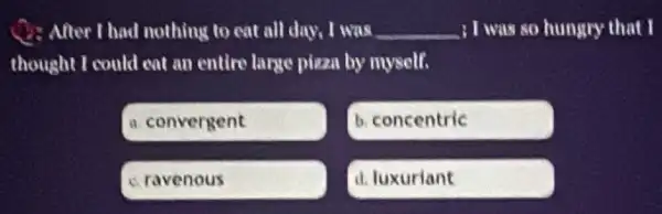 Q: After I had nothing to eat all day I was __ , I was so hungry that I
thought I could eat an entire large pizza by myself.
a convergent
b. concentric
c. ravenous
d. luxuriant