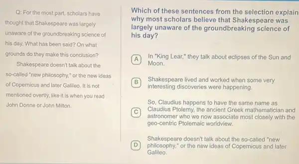 Q: For the most part scholars have
thought that Shakespeare was largely
unaware of the groundbreaking science of
his day. What has been said? On what
grounds do they make this conclusion?
Shakespeare doesn't talk about the
so-called "new philosophy," or the new ideas
of Copernicus and later Galileo It is not
mentioned overtly, like it is when you read
John Donne or John Milton.
Which of these sentences from the selection explain
why most scholars believe that Shakespeare was
largely unaware of the groundbreaking science of
his day?
A
In "King Lear,"they talk about eclipses of the Sun and A
Moon.
B
interesting discoveries were happening.
Shakespeare lived and worked when some very B
So, Claudius happens to have the same name as
C
Claudius Ptolemy, the ancient Greek mathematician and C
astronomer who we now associate most closely with the
geo-centric Ptolemaic worldview.
D philosophy,"or the new ideas of Copernicus and later
Shakespeare doesn't talk about the so-called "new
Galileo.