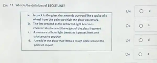 Q4 11. What is the definition of BECKELINE?
a. Acrack in the glass that extends outward like a spoke of a
wheel from the point at which the glass was struck
a. The line crevited as the refracted light becomes
concentrated around the edges of the glass fragment
c. Ameasure of how light bends as it passes from one
substance to another
d. Acrackin the glass that forms a rough circle around the
point of impact
a	b
Do