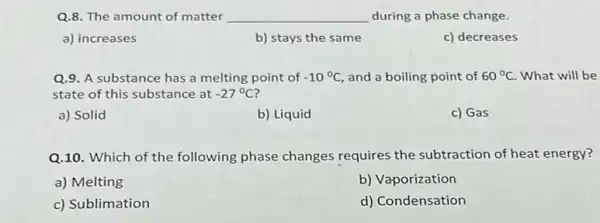 Q.8. The amount of matter __ during a phase change.
a) increases
b) stays the same
c) decreases
Q.9. A substance has a melting point of -10^circ C and a boiling point of 60^circ C What will be
state of this substance at -27^circ C
a) Solid
b) Liquid
c) Gas
Q.10. Which of the following phase changes requires the subtraction of heat energy?
a) Melting
b) Vaporization
c) Sublimation
d) Condensation