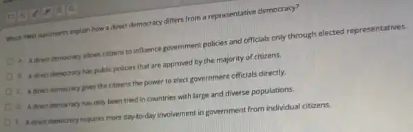 QQ
Which Two statements explain how a direct democracy differs from a representative democracy?
A. A direct democracy allows citizens to influence government policies and officials only through elected representatives.
B. A direct democracy has public policies that are approved by the majority of citizens.
C. A direct democracy gives the citizens the power to elect government officials directly.
D. A direct democracy has only been tried in countries with large and diverse populations.
E Adirect democracy requires more day-to-day involvement in government from individual citizens.