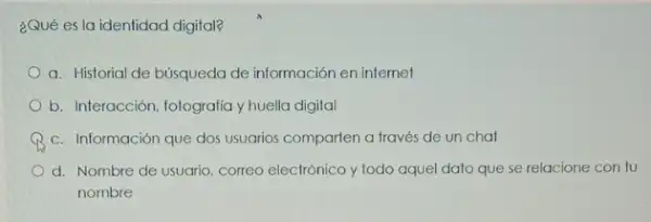 ¿Qué es la identidad digital?
a. Historial de búsqueda de información en internet
b. Interacción, fotografia y huella digital
c. Información que dos usuarios comparien a través de un chat
d. Nombre de usuario correo electrónico y todo aquel dato que se relacione con tu
nombre