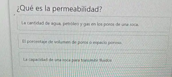 ¿Qué es la permeabilidad?
La cantidad de agua,petróleo y gas en los poros de una roca.
El porcentaje de volumen de poros o espacio poroso.
La capacidad de una roca para transmitir fluidos