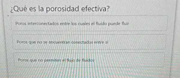 ¿Qué es la porosidad efectiva?
Poros interconectados entre los cuales el fluido puede fluir
Poros que no se encuentran conectados entre si
Poros que no permiten el flujo de fluidos