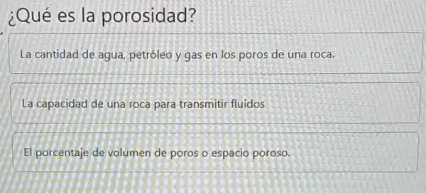 ¿Qué es la porosidad?
La cantidad de agua petróleo y gas en los poros de una roca.
La capacidad de una roca para transmitir fluidos
El porcentaje de volumen de poros o espacio poroso.