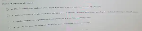 ¿Qué es un sistema d e información?
a. Método s selectivos que ayudan en la toma gene al de decisione s en una empre sa teniendo en cuenta, el tipo de proceso
b.Conjunto de compon entes interrelacionados (ue recuperal procesan,almacenan y distribuyen información para apoyar los procesos de toma
lecisiones y el control de la empresa
c.Métodos selectivos qu recopilan informació detallac la de bases de datos sobre proces os estandarizados
d. Conjunto de ordenes y normativas estipuladas por los usuarios para solventar información a la compañía