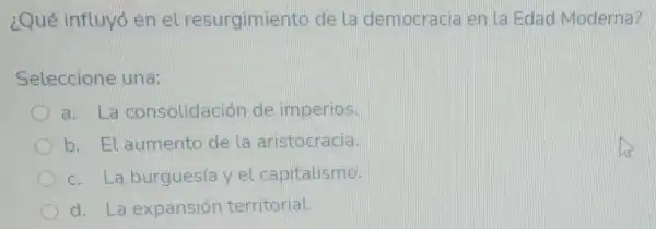 ¿Qué influyó en el resurgimiento de la democracia en la Edad Moderna?
Seleccione una:
a. La consolidación de imperios.
b. El aumento de la aristocracia.
c. La burguesía y el capitalismo.
d. La expansión territorial.