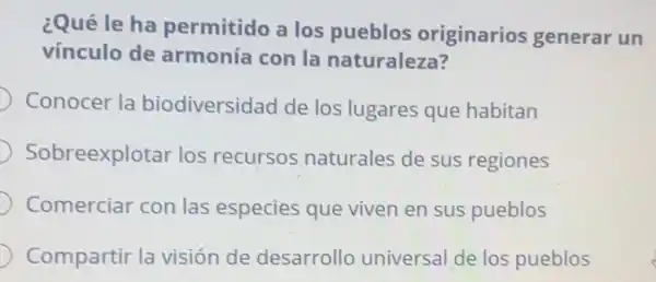 ¿Qué le ha permitido a los pueblos originarios generar un
vínculo de armonía con la naturaleza?
Conocer la biodiversidad de los lugares que habitan
Sobreexplotar los recursos naturales de sus regiones
Comerciar con las especies que viven en sus pueblos
Compartir la visión de desarrollo universa de los pueblos