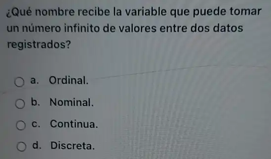 ¿Qué nombre recibe la variable que puede tomar
un número infinito de valores entre dos datos
registrados?
a. Ordinal.
b. Nominal.
c. Continua.
d. Discreta.