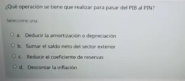 ¿Qué operación se tiene que realizar para pasar del PIB al PIN?
Seleccione una:
a. Deducir la amortización o depreciación
b. Sumar el saldo neto del sector exterior
c. Reducir el coeficiente de reservas
d. Descontar la inflación