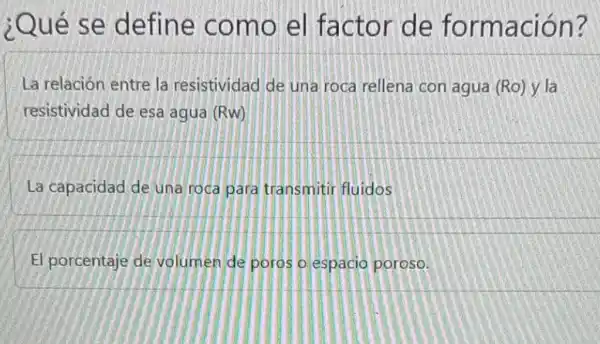 ¿Qué se define como el factor de formación?
La relación entre la resistividad de una roca rellena con agua (Ro) y la
resistividad de esa agua (Rw)
La capacidad de una roca para transmitir fluidos
El porcentaje de volumen de poros o espacio poroso.