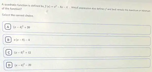 A quadratic function is defined by
f(x)=x^2-8x-4
. Which expression also defines f and best reveals the maximum or minimum of the function?
Select the correct choice.
A (x-4)^2+20
B x(x-8)-4
C (x-4)^2+12
D (x-4)^2-20