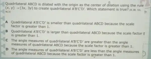 Quadrilateral ABCD is dilated with the origin as the center of dilation using the rule
(x,y)arrow (3x,3y) to create quadrilateral A'B'C'D' Which statement is true? (8.3B,55,
R(3)
A Quadrilateral A'B'C'D' is smaller than quadrilateral ABCD because the scale
factor is greater than 1.
B Quadrilateral A'B'C'D' is larger than quadrilateral ABCD because the scale factor ¥
is greater than 1.
C The angle measures of quadrilateral A'B'C'D' are greater than the angle
measures of quadrilateral ABCD because the scale factor is greater than 1.
D The angle measures of quadrilateral A'B'C'D' are less than the angle measures
of quadrilateral ABCD because the scale factor is greater than 1.