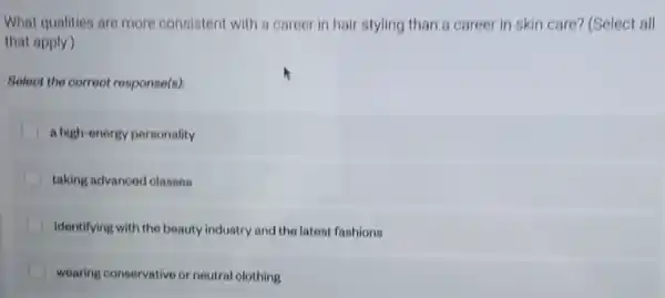 What qualities are more consistent with a career in hair styling than a career in skin care? (Select all
that apply)
Select the correot response(s)
a high-energy porsonality
taking advanoed classon
identifying with the beauty industry and the latest fashions
wearing conservative or neutral olothing