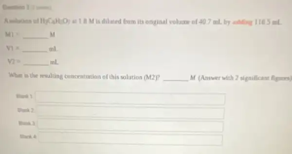 Quention 3 points)
Asolution of H_(3)C_(6)H_(5)O_(7) at 1.8 M is diluted from its original volume of 407 mL by adding 116.5 mL
M1=underline ( )M
V1=underline ( )mL
V_(2)=underline ( )mL
What is the resulting concentration of this solution (M2) __ M (Answer with 2 significant figures)
Blank 1
Blank 2
Blank 3
Blank 4