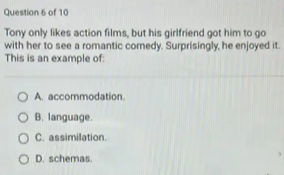 Quention 6 of 10
Tony only likes action films, but his girlfriend got him to go
with her to see a romantic comedy Surprisingly, he enjoyed it
This is an example of:
A. accommodation.
B. language.
C. assimilation
D. schemas.