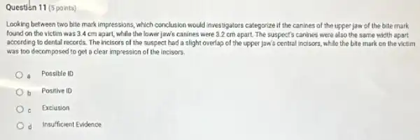 Questien 11 (5 points)
Looking between two bite mark impressions, which conclusion would investigators categorize if the canines of the upper jaw of the bite mark
found on the victim was 3.4 cm apart while the lower jaw's canines were 3.2 cm apart. The suspect's canines were also the same width apart
according to dental records The incisors of the suspect had a slight overlap of the upper Jaw's central incisors, while the bite mark on the victim
was too decomposed to get a clear impression of the incisors.
Possible ID
b Positive ID
Exclusion
d Insufficient Evidence