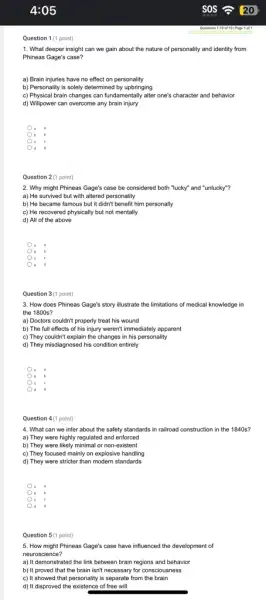 Question 1 (1 point)
1. What deeper insight can we gain about the nature of personality and identity from
Phineas Gage's case?
a) Brain injuries have no effect on personality
b) Personality is solely determined by upbringing
c) Physical brain changes can fundamentally alter one's character and behavior
d) Willpower can overcome any brain injury
.
b b
c c
2. Why might Phineas Gage's case be considered both "lucky" and "unlucky"?
a) He survived but with altered personality
b) He became famous but it didn't benefit him personally
c) He recovered physically but not mentally
d) All of the above
B
c
3. How does Phineas Gage's story illustrate the limitations of medical knowledge in
the 1800s?
a) Doctors couldn't properly treat his wound
b) The full effects of his injury weren't immediately apparent
c) They couldn't explain the changes in his personality
d) They misdiagnosed his condition entirely
b
c
d
Question 4(1 point)
4. What can we infer about the safety standards in railroad construction in the 1840s?
a) They were highly regulated and enforced
b) They were likely minimal or non-existent
c) They focused mainly on explosive handling
d) They were stricter than modern standards
a .
b
c
d d
Question 5(1 point)
5. How might Phineas Gage's case have influenced the development of
neuroscience?
a) It demonstrated the link between brain regions and behavior
b) It proved that the brain isn't necessary for consciousness
c) It showed that personality is separate from the brain
d) It disproved the existence of free will