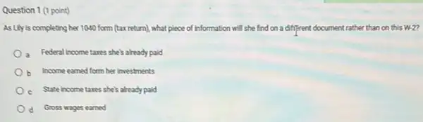 Question 1 (1 point)
As Lily is completing her 1040 form (tax return), what piece of information will she find on a different document rather than on this w-2
a Federal income tares she's already paid
b. Income earned form her investments
c. State incometaxes she's already paid
d Gross wages earned