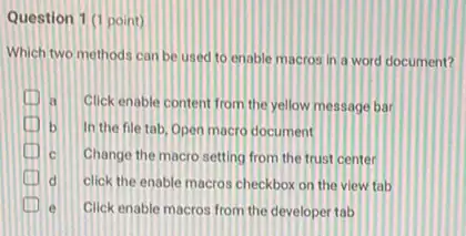 Question 1 (1 point)
Which two methods can be used to enable macros in a word document?
a Click enable content from the yellow message bar
b In the file tab Open macro document
c Change the macro setting from the trust center
click the enable macros checkbox on the view tab
e Click enable macros from the developer tab