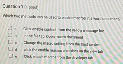 Question 1 (1 point)
Which two methods can be used to enable macros in a word document?
D a
Click enable content from the yellow message bar
b In the file tab Open macro document
C Change the macro setting from the trust center
D d click the enable macros checkbox on the view tab
D e Click enable macros from the developer tab