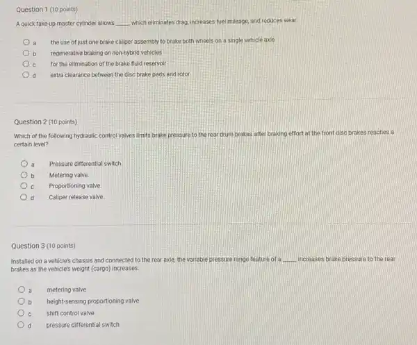 Question 1 (10 points)
A quick take-up master cylinder allows __ which eliminates drag, increases fuel mileage, and reduces wear.
the use of just one brake caliper assembly to brake both wheels on a single vehicle axle
regenerative braking on non-hybrid vehicles
c for the elimination of the brake fluid reservoir
d extra clearance between the disc brake pads and rotor
Question 2 (10 points)
Which of the following hydraulic control valves limits brake pressure to the rear drum brakes after braking effort at the front disc brakes reaches a
certain level?
a Pressure differential switch
b Metering valve.
c Proportioning valve.
d Caliper release valve
Question 3 (10 points)
Installed on a vehicle's chassis and connected to the rear axle, the variable pressure range teature of a __ increases brake pressure to the rear
brakes as the vehicle's weight (cargo) increases.
a a metering valve
b b height-sensing proportioning valve
c shift control valve
d pressure differential switch