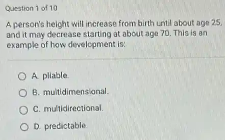 Question 1 of 10
A person's height will increase from birth until about age 25,
and it may decrease starting at about age 70. This is an
example of how development Is:
A. pliable.
B. multidimensional.
C. multidirectional.
D. predictable.