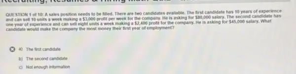 QUESTION 1 of 10:A sales position needs to be filled. There are two candidates available.The first candidate has 10 years of experience
and can sell 10 units a week making a 3,000 profit per week for the company. He is asking for 80,000 salary. The second candidate has
one year of experience and can sell eight units a week making a 2,400 profit for the company. He is asking for 45,000 salary. What
candidate would make the company the most money their first year of employment?
a) The first candidate
b) The second candidate
c) Not enough information