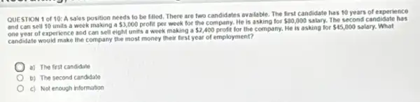 QUESTION 1 of 10:A sales position needs to be filled. There are two candidates available The first candidate has 10 years of experience
and can sell 10 units a week making a 3,000 profit per week for the company. He is asking for 80,000 salary. The second candidate has
one year of experience and can sell eight units a week making a
 2,400 profit for the company. He is asking for 45,000 salary. What
candidate would make the company the most money their first year of employment?
a) The first candidale
b) The second candidate
c) Not enough information