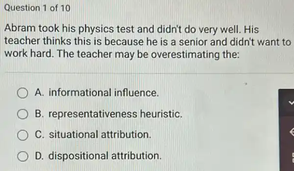 Question 1 of 10
Abram took his physics test and didn't do very well. His
teacher thinks this is because he is a senior and didn't want to
work hard. The teacher may be overestimating the:
A. informational influence.
B. representativeness heuristiC.
C. situational attribution.
D. dispositional attribution.