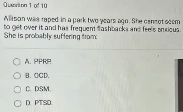 Question 1 of 10
Allison was raped in a park two years ago. She cannot seem
to get over it and has frequent flashbacks and feels anxious.
She is probably suffering from:
A. PPRP.
B. OCD.
C. DSM.
D. PTSD.