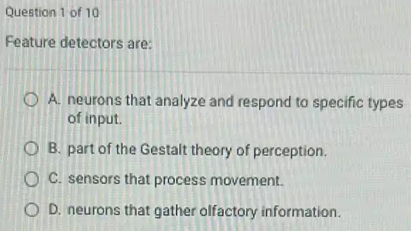 Question 1 of 10
Feature detectors are:
A. neurons that analyze and respond to specific types
of input.
B. part of the Gestalt theory of perception.
C. sensors that process movement.
D. neurons that gather olfactory information.