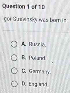 Question 1 of 10
Igor Stravinsky was born in:
A. Russia.
B. Poland.
C. Germany.
D. England.