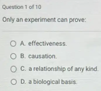 Question 1 of 10
Only an experiment can prove:
A. effectiveness.
B. causation.
C. a relationship of any kind.
D. a biological basis.