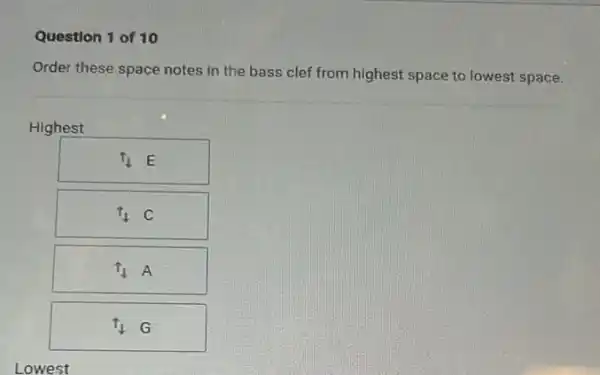 Question 1 of 10
Order these space notes in the bass clef from highest space to lowest space.
Highest
uparrow _(1)E
t_(1)C
t_(1)A
t_(1)G