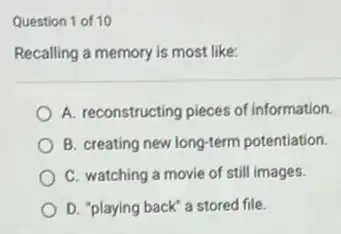 Question 1 of 10
Recalling a memory is most like:
A. reconstructing pieces of information.
B. creating new long-term potentiation.
C. watching a movie of still images.
D. "playing back' a stored file.