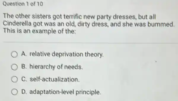 Question 1 of 10
The other sisters got terrific new party dresses, but all
Cinderella got was an old, dirty dress and she was bummed.
This is an example of the:
A. relative deprivation theory.
B. hierarchy of needs.
C. self-actualization.
D. adaptation-leve principle.