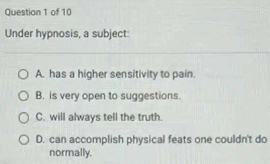 Question 1 of 10
Under hypnosis, a subject:
A. has a higher sensitivity to pain.
B. Is very open to suggestions.
C. will always tell the truth.
D. can accomplish physical feats one couldn't do
normally.