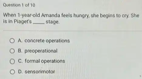 Question 1 of 10
When 1-year-old Amanda feels hungry, she begins to cry. She
is in Piaget's __ stage.
A. concrete operations
B. preoperational
C. formal operations
D. sensorimotor