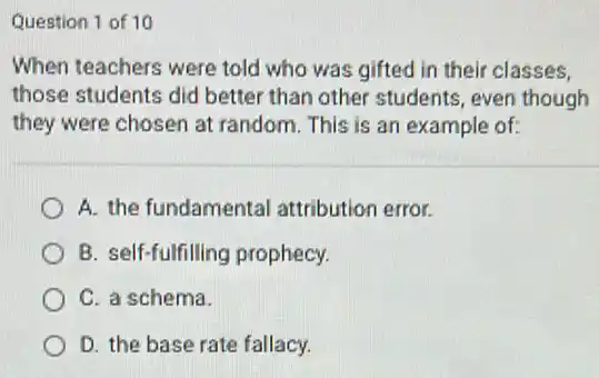 Question 1 of 10
When teachers were told who was gifted in their classes.
those students did better than other students, even though
they were chosen at random. This is an example of:
A. the fundamental attribution error.
B. self-fulfilling prophecy.
C. a schema.
D. the base rate fallacy.