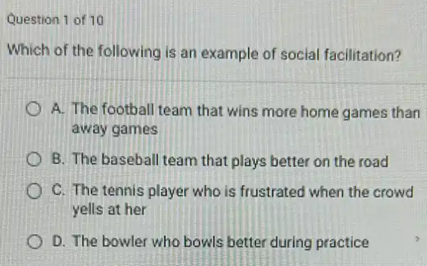 Question 1 of 10
Which of the following is an example of social facilitation?
D A. The football team that wins more home games than
away games
B. The baseball team that plays better on the road
C. The tennis player who is frustrated when the crowd
yells at her
D. The bowler who bowls better during practice