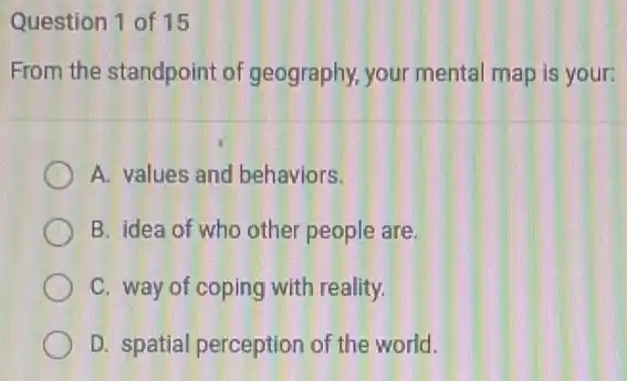 Question 1 of 15
From the standpoint of geography, your mental map is your:
A. values and behaviors.
B. idea of who other people are.
C. way of coping with reality.
D. spatial perception of the world.