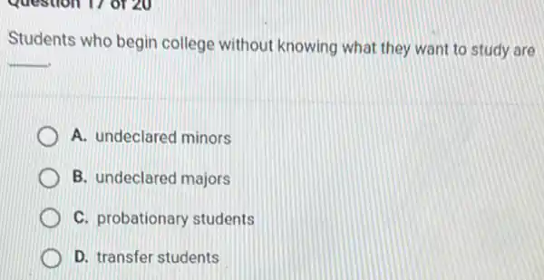 Question 1/ or 20
Students who begin college without knowing what they want to study are
__
A. undeclared minors
B. undeclared majors
C. probationary students
D. transfer students