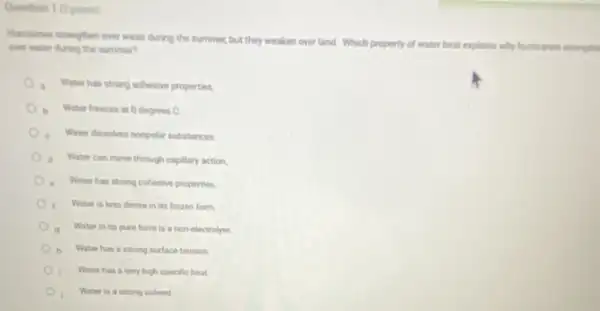 Question 1 (2points)
Humicanes strengthen over water during the summer, but they weaken over land Which property of water best e
explains why humicares strangth one water during the summer?
. Water has strong adhesive properties.
b Water freeres at 0 degrees C.
Water dissolves nonpolar substances
d Water can move through capillary action
Water has strong cohesive properties
Water is less dense in its frozen form.
Water in its pure form is a non-electrolyte
Water has a strong surface tension
Water has a very high specific heat.
Water is a strong solvent.